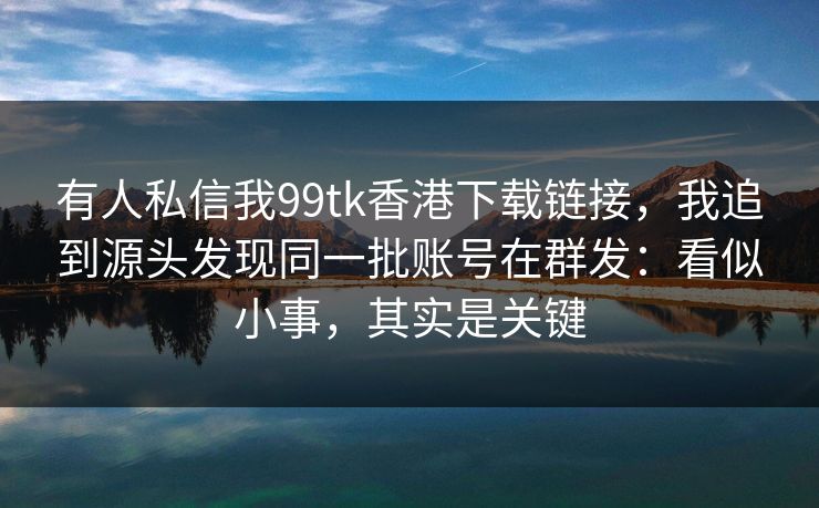 有人私信我99tk香港下载链接，我追到源头发现同一批账号在群发：看似小事，其实是关键