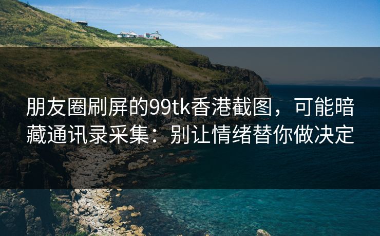 朋友圈刷屏的99tk香港截图，可能暗藏通讯录采集：别让情绪替你做决定