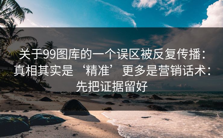 关于99图库的一个误区被反复传播：真相其实是‘精准’更多是营销话术：先把证据留好