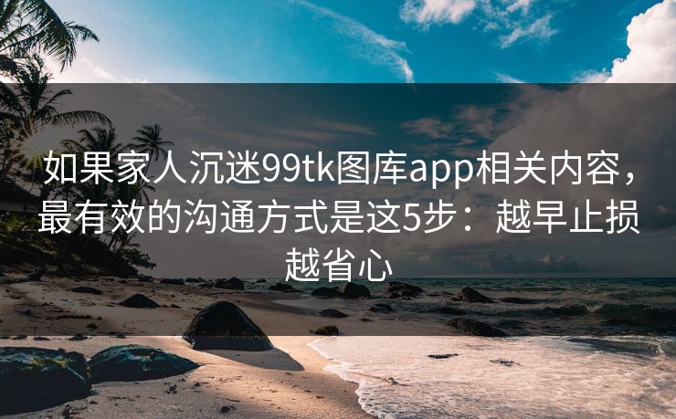如果家人沉迷99tk图库app相关内容，最有效的沟通方式是这5步：越早止损越省心