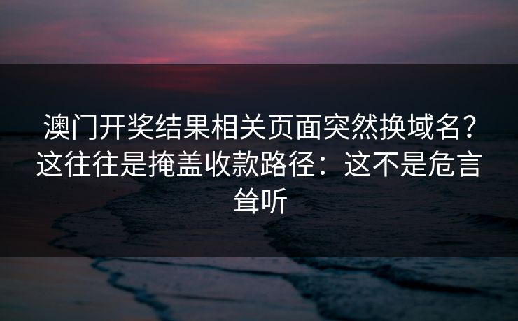 澳门开奖结果相关页面突然换域名？这往往是掩盖收款路径：这不是危言耸听