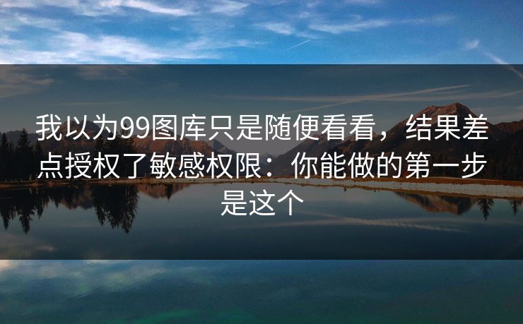 我以为99图库只是随便看看，结果差点授权了敏感权限：你能做的第一步是这个