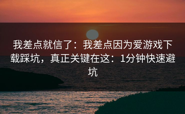 我差点就信了：我差点因为爱游戏下载踩坑，真正关键在这：1分钟快速避坑