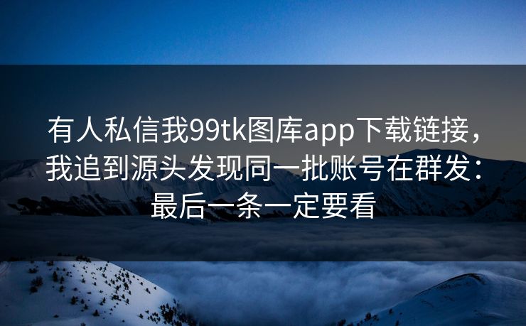 有人私信我99tk图库app下载链接，我追到源头发现同一批账号在群发：最后一条一定要看