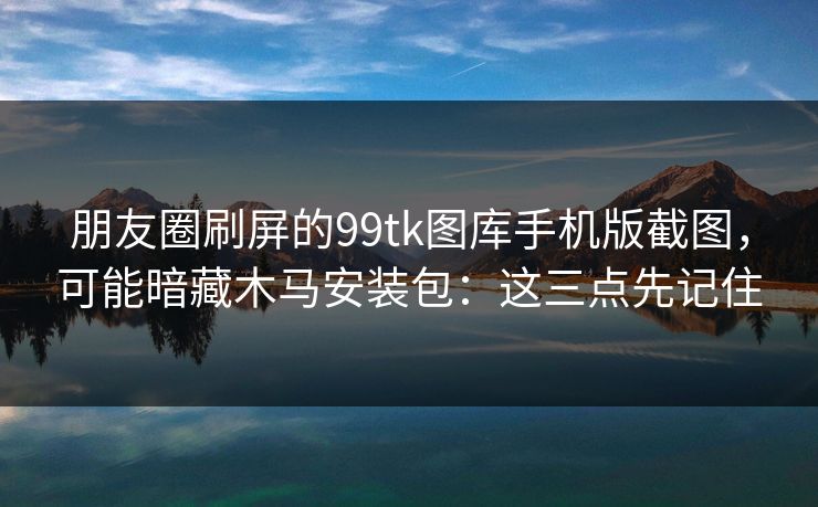 朋友圈刷屏的99tk图库手机版截图，可能暗藏木马安装包：这三点先记住