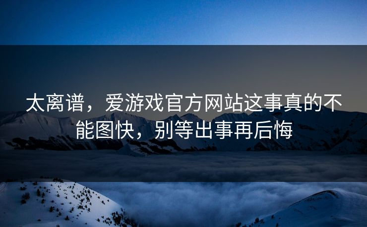 太离谱,爱游戏官方网站这事真的不能图快,别等出事再后悔